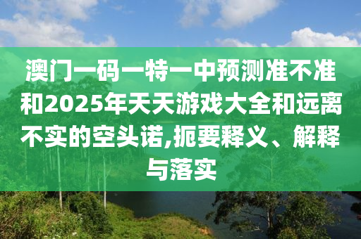 澳門一碼一特一中預(yù)測準不準和2025年天天游戲大全和遠離不實的空頭諾,扼要釋義、解釋與落實