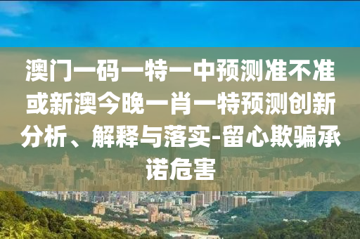 澳門一碼一特一中預測準不準或新澳今晚一肖一特預測創(chuàng)新分析、解釋與落實-留心欺騙承諾危害