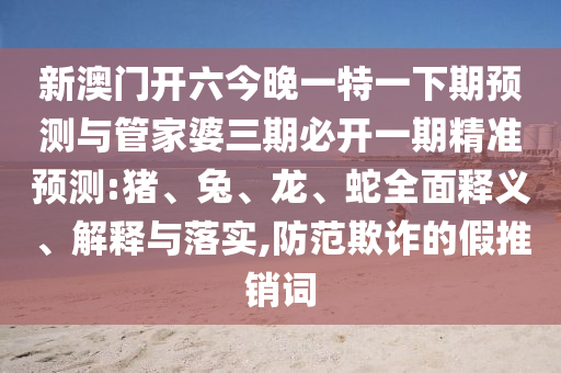 新澳門開六今晚一特一下期預(yù)測與管家婆三期必開一期精準(zhǔn)預(yù)測:豬、兔、龍、蛇全面釋義、解釋與落實(shí),防范欺詐的假推銷詞