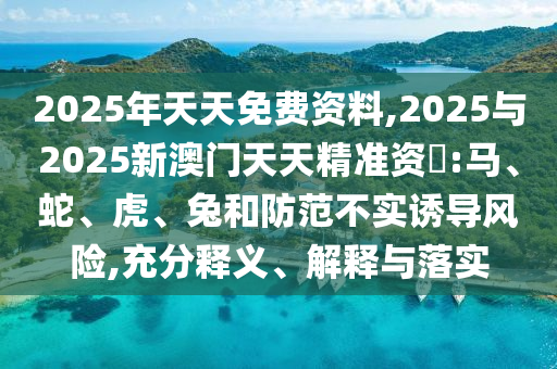 2025年天天免費(fèi)資料,2025與2025新澳門(mén)天天精準(zhǔn)資枓:馬、蛇、虎、兔和防范不實(shí)誘導(dǎo)風(fēng)險(xiǎn),充分釋義、解釋與落實(shí)