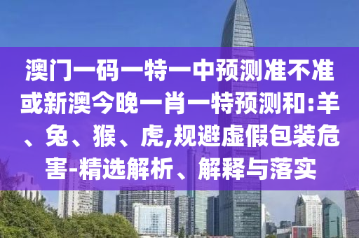 澳門(mén)一碼一特一中預(yù)測(cè)準(zhǔn)不準(zhǔn)或新澳今晚一肖一特預(yù)測(cè)和:羊、兔、猴、虎,規(guī)避虛假包裝危害-精選解析、解釋與落實(shí)