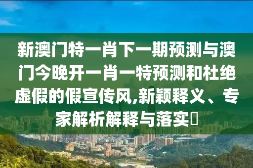 新澳門特一肖下一期預(yù)測(cè)與澳門今晚開一肖一特預(yù)測(cè)和杜絕虛假的假宣傳風(fēng),新穎釋義、專家解析解釋與落實(shí)?