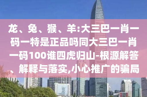 龍、兔、猴、羊:大三巴一肖一碼一特是正品嗎同大三巴一肖一碼100誰四虎歸山-根源解答、解釋與落實(shí),小心推廣的騙局