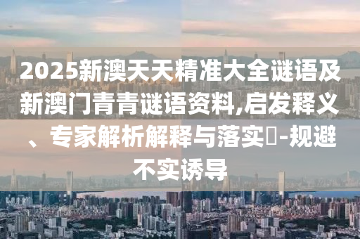 2025新澳天天精準大全謎語及新澳門青青謎語資料,啟發(fā)釋義、專家解析解釋與落實?-規(guī)避不實誘導