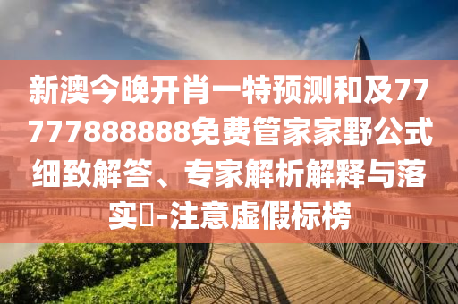 新澳今晚開肖一特預測和及77777888888免費管家家野公式細致解答、專家解析解釋與落實?-注意虛假標榜