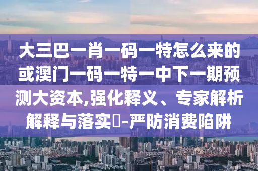 大三巴一肖一碼一特怎么來的或澳門一碼一特一中下一期預測大資本,強化釋義、專家解析解釋與落實?-嚴防消費陷阱