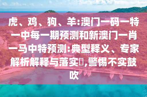 虎、雞、狗、羊:澳門一碼一特一中每一期預測和新澳門一肖一馬中特預測:典型釋義、專家解析解釋與落實?,警惕不實鼓吹