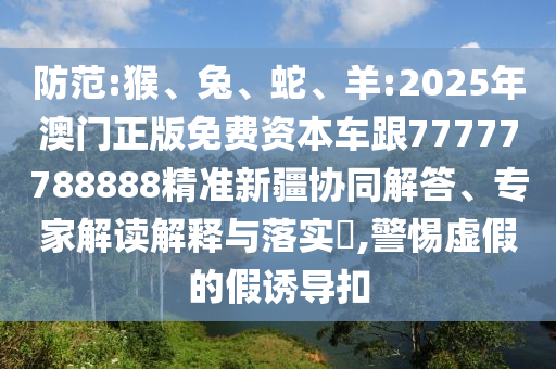 防范:猴、兔、蛇、羊:2025年澳門正版免費資本車跟77777788888精準新疆協(xié)同解答、專家解讀解釋與落實?,警惕虛假的假誘導扣