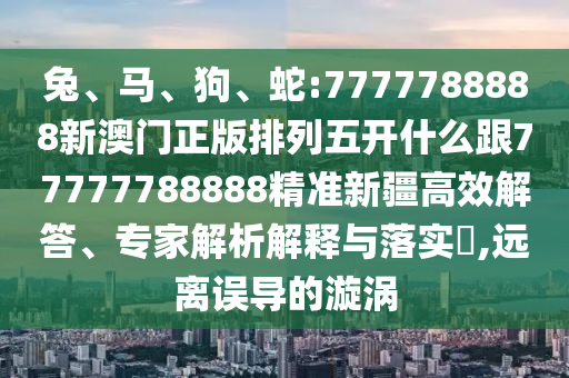 兔、馬、狗、蛇:7777788888新澳門正版排列五開什么跟77777788888精準(zhǔn)新疆高效解答、專家解析解釋與落實(shí)?,遠(yuǎn)離誤導(dǎo)的漩渦