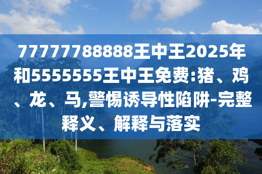 77777788888王中王2025年和5555555王中王免費:豬、雞、龍、馬,警惕誘導(dǎo)性陷阱-完整釋義、解釋與落實