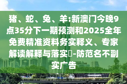 豬、蛇、兔、羊:新澳門今晚9點35分下一期預(yù)測和2025全年免費精準(zhǔn)資料務(wù)實釋義、專家解讀解釋與落實?-防范名不副實廣告