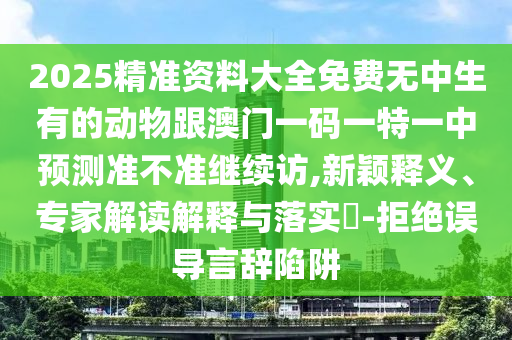 2025精準(zhǔn)資料大全免費(fèi)無中生有的動物跟澳門一碼一特一中預(yù)測準(zhǔn)不準(zhǔn)繼續(xù)訪,新穎釋義、專家解讀解釋與落實(shí)?-拒絕誤導(dǎo)言辭陷阱