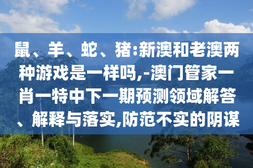 鼠、羊、蛇、豬:新澳和老澳兩種游戲是一樣嗎,-澳門管家一肖一特中下一期預(yù)測(cè)領(lǐng)域解答、解釋與落實(shí),防范不實(shí)的陰謀