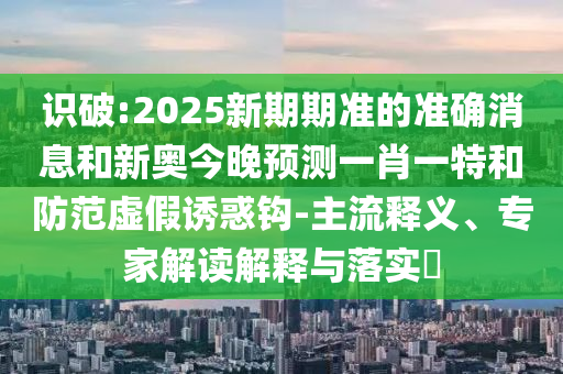 識(shí)破:2025新期期準(zhǔn)的準(zhǔn)確消息和新奧今晚預(yù)測一肖一特和防范虛假誘惑鉤-主流釋義、專家解讀解釋與落實(shí)?