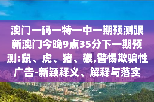 澳門一碼一特一中一期預(yù)測跟新澳門今晚9點35分下一期預(yù)測:鼠、虎、豬、猴,警惕欺騙性廣告-新穎釋義、解釋與落實