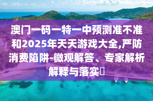 澳門一碼一特一中預(yù)測準不準和2025年天天游戲大全,嚴防消費陷阱-微觀解答、專家解析解釋與落實?