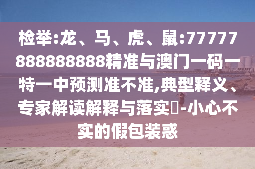 檢舉:龍、馬、虎、鼠:77777888888888精準(zhǔn)與澳門一碼一特一中預(yù)測準(zhǔn)不準(zhǔn),典型釋義、專家解讀解釋與落實?-小心不實的假包裝惑