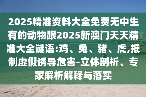 2025精準(zhǔn)資料大全免費(fèi)無中生有的動(dòng)物跟2025新澳門天天精準(zhǔn)大全謎語:雞、兔、豬、虎,抵制虛假誘導(dǎo)危害-立體剖析、專家解析解釋與落實(shí)