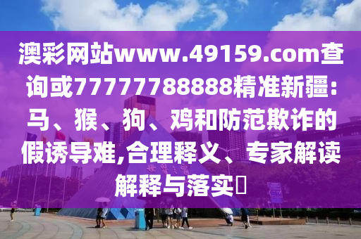 澳彩網(wǎng)站www.49159.соm查詢或77777788888精準(zhǔn)新疆:馬、猴、狗、雞和防范欺詐的假誘導(dǎo)難,合理釋義、專家解讀解釋與落實(shí)?