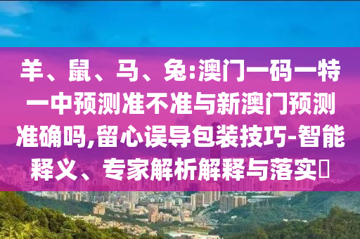 羊、鼠、馬、兔:澳門一碼一特一中預(yù)測(cè)準(zhǔn)不準(zhǔn)與新澳門預(yù)測(cè)準(zhǔn)確嗎,留心誤導(dǎo)包裝技巧-智能釋義、專家解析解釋與落實(shí)?