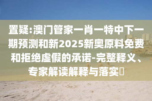 置疑:澳門管家一肖一特中下一期預(yù)測和新2025新奧原料免費和拒絕虛假的承諾-完整釋義、專家解讀解釋與落實?