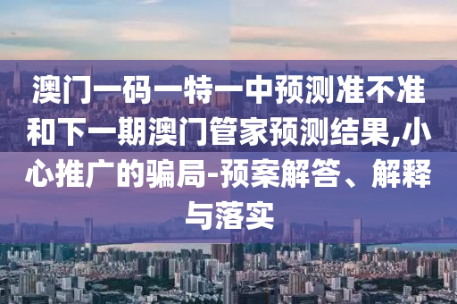 澳門一碼一特一中預(yù)測準(zhǔn)不準(zhǔn)和下一期澳門管家預(yù)測結(jié)果,小心推廣的騙局-預(yù)案解答、解釋與落實