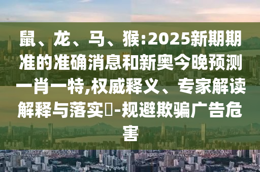 鼠、龍、馬、猴:2025新期期準(zhǔn)的準(zhǔn)確消息和新奧今晚預(yù)測一肖一特,權(quán)威釋義、專家解讀解釋與落實?-規(guī)避欺騙廣告危害