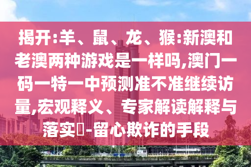 揭開(kāi):羊、鼠、龍、猴:新澳和老澳兩種游戲是一樣嗎,澳門一碼一特一中預(yù)測(cè)準(zhǔn)不準(zhǔn)繼續(xù)訪量,宏觀釋義、專家解讀解釋與落實(shí)?-留心欺詐的手段