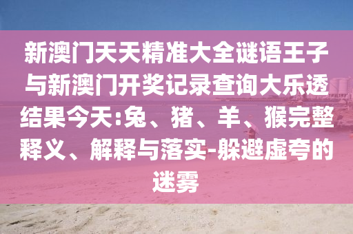 新澳門天天精準(zhǔn)大全謎語王子與新澳門開獎(jiǎng)記錄查詢大樂透結(jié)果今天:兔、豬、羊、猴完整釋義、解釋與落實(shí)-躲避虛夸的迷霧