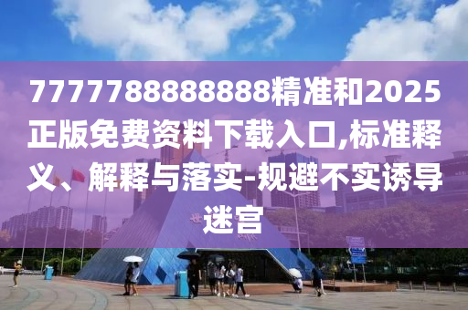 7777788888888精準(zhǔn)和2025正版免費(fèi)資料下載入口,標(biāo)準(zhǔn)釋義、解釋與落實(shí)-規(guī)避不實(shí)誘導(dǎo)迷宮