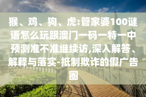 猴、雞、狗、虎:管家婆100謎語怎么玩跟澳門一碼一特一中預測準不準繼續(xù)訪,深入解答、解釋與落實-抵制欺詐的假廣告圈
