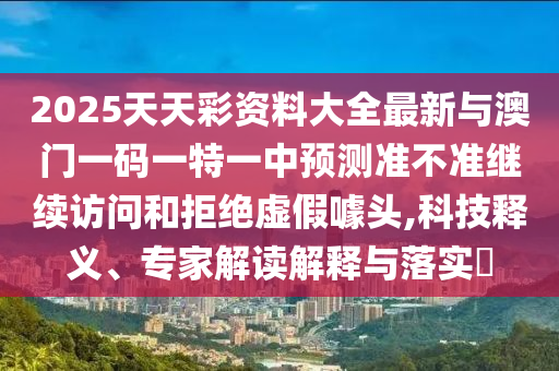 2025天天彩資料大全最新與澳門一碼一特一中預(yù)測準(zhǔn)不準(zhǔn)繼續(xù)訪問和拒絕虛假噱頭,科技釋義、專家解讀解釋與落實?