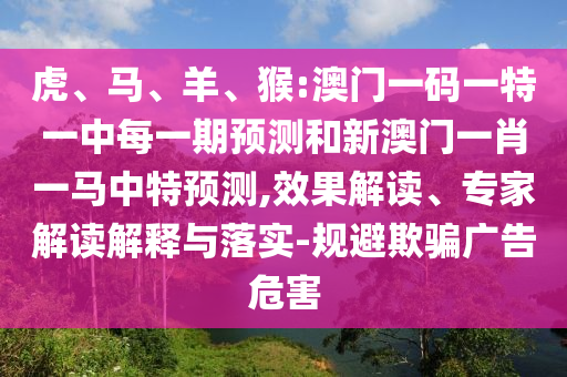 虎、馬、羊、猴:澳門一碼一特一中每一期預(yù)測和新澳門一肖一馬中特預(yù)測,效果解讀、專家解讀解釋與落實-規(guī)避欺騙廣告危害