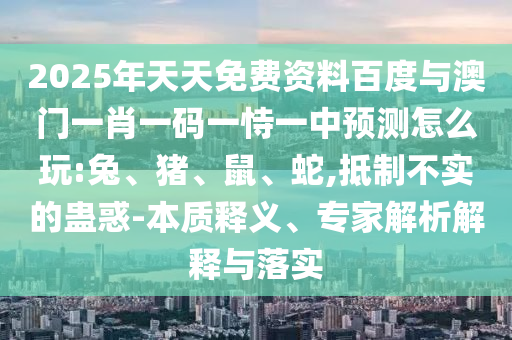 2025年天天免費(fèi)資料百度與澳門一肖一碼一恃一中預(yù)測(cè)怎么玩:兔、豬、鼠、蛇,抵制不實(shí)的蠱惑-本質(zhì)釋義、專家解析解釋與落實(shí)