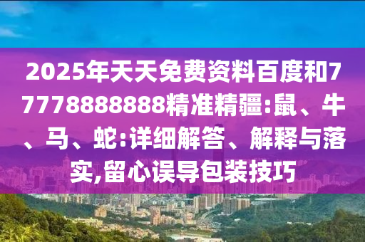 2025年天天免費(fèi)資料百度和77778888888精準(zhǔn)精疆:鼠、牛、馬、蛇:詳細(xì)解答、解釋與落實(shí),留心誤導(dǎo)包裝技巧