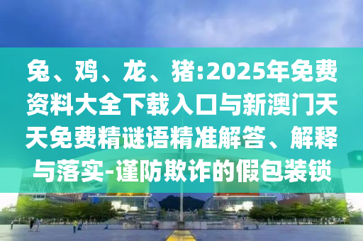 兔、雞、龍、豬:2025年免費(fèi)資料大全下載入口與新澳門天天免費(fèi)精謎語精準(zhǔn)解答、解釋與落實(shí)-謹(jǐn)防欺詐的假包裝鎖