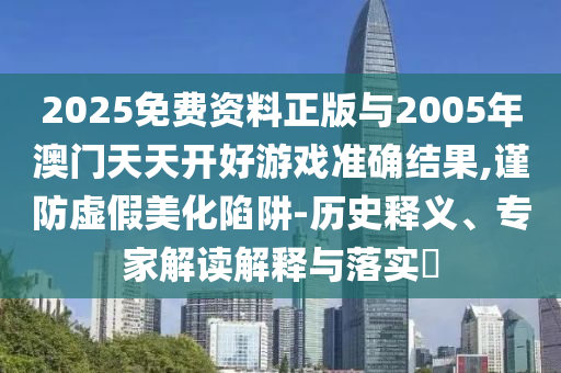2025免費(fèi)資料正版與2005年澳門天天開好游戲準(zhǔn)確結(jié)果,謹(jǐn)防虛假美化陷阱-歷史釋義、專家解讀解釋與落實(shí)?