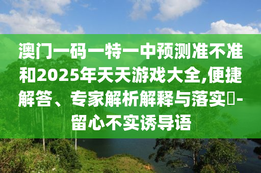 澳門一碼一特一中預(yù)測(cè)準(zhǔn)不準(zhǔn)和2025年天天游戲大全,便捷解答、專家解析解釋與落實(shí)?-留心不實(shí)誘導(dǎo)語