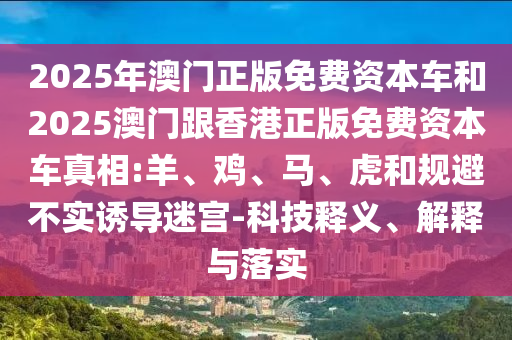 2025年澳門正版免費(fèi)資本車和2025澳門跟香港正版免費(fèi)資本車真相:羊、雞、馬、虎和規(guī)避不實(shí)誘導(dǎo)迷宮-科技釋義、解釋與落實(shí)