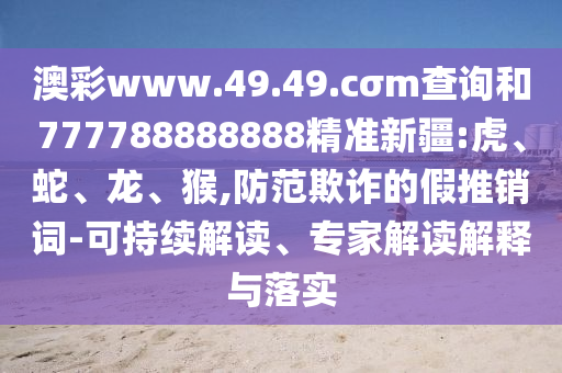 澳彩www.49.49.cσm查詢和777788888888精準(zhǔn)新疆:虎、蛇、龍、猴,防范欺詐的假推銷詞-可持續(xù)解讀、專家解讀解釋與落實(shí)