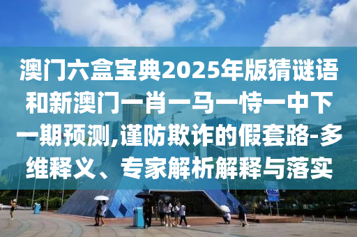 澳門(mén)六盒寶典2025年版猜謎語(yǔ)和新澳門(mén)一肖一馬一恃一中下一期預(yù)測(cè),謹(jǐn)防欺詐的假套路-多維釋義、專(zhuān)家解析解釋與落實(shí)