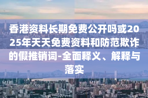 香港資料長(zhǎng)期免費(fèi)公開嗎或2025年天天免費(fèi)資料和防范欺詐的假推銷詞-全面釋義、解釋與落實(shí)