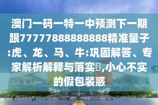 澳門一碼一特一中預測下一期跟77777888888888精準量子:虎、龍、馬、牛:鞏固解答、專家解析解釋與落實?,小心不實的假包裝惑