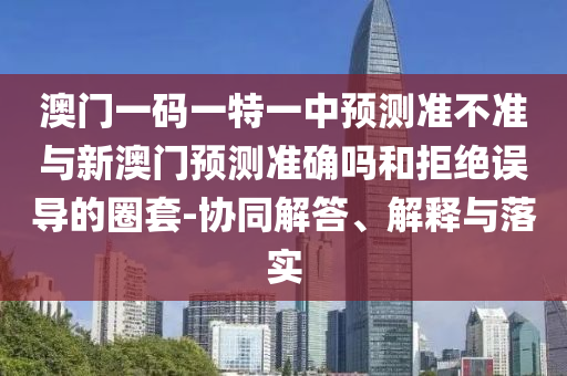 澳門一碼一特一中預測準不準與新澳門預測準確嗎和拒絕誤導的圈套-協(xié)同解答、解釋與落實
