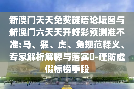 新澳門天天免費(fèi)謎語論壇圖與新澳門六天天開好彩預(yù)測準(zhǔn)不準(zhǔn):馬、猴、虎、兔規(guī)范釋義、專家解析解釋與落實(shí)?-謹(jǐn)防虛假標(biāo)榜手段