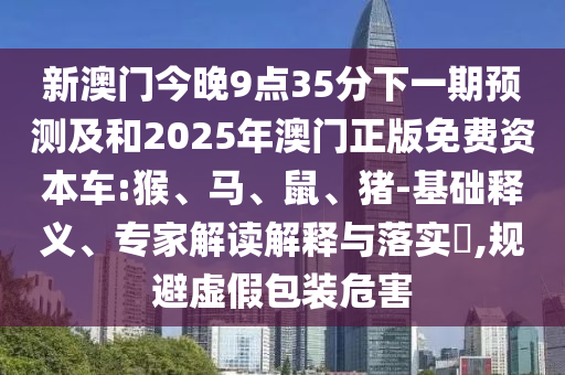 新澳門今晚9點(diǎn)35分下一期預(yù)測(cè)及和2025年澳門正版免費(fèi)資本車:猴、馬、鼠、豬-基礎(chǔ)釋義、專家解讀解釋與落實(shí)?,規(guī)避虛假包裝危害