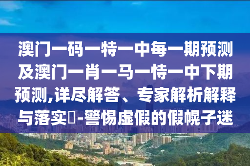 澳門(mén)一碼一特一中每一期預(yù)測(cè)及澳門(mén)一肖一馬一恃一中下期預(yù)測(cè),詳盡解答、專家解析解釋與落實(shí)?-警惕虛假的假幌子迷