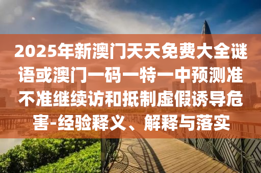 2025年新澳門天天免費大全謎語或澳門一碼一特一中預測準不準繼續(xù)訪和抵制虛假誘導危害-經(jīng)驗釋義、解釋與落實