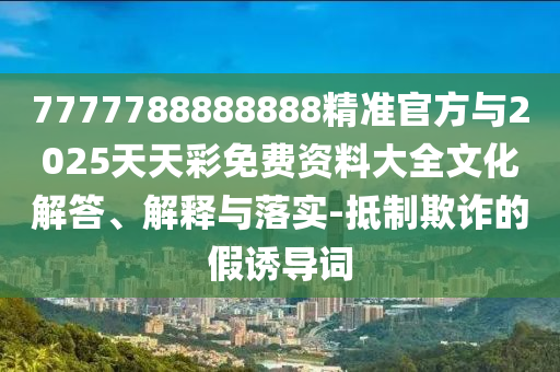 7777788888888精準官方與2025天天彩免費資料大全文化解答、解釋與落實-抵制欺詐的假誘導詞