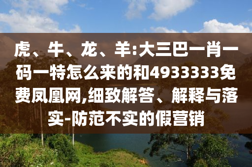 虎、牛、龍、羊:大三巴一肖一碼一特怎么來的和4933333免費(fèi)鳳凰網(wǎng),細(xì)致解答、解釋與落實(shí)-防范不實(shí)的假營銷